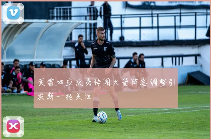 莫雷回应交易传闻火箭阵容调整引发新一轮关注