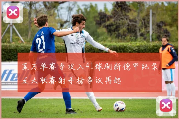 莱万单赛季攻入41球刷新德甲纪录五大联赛射手榜争议再起
