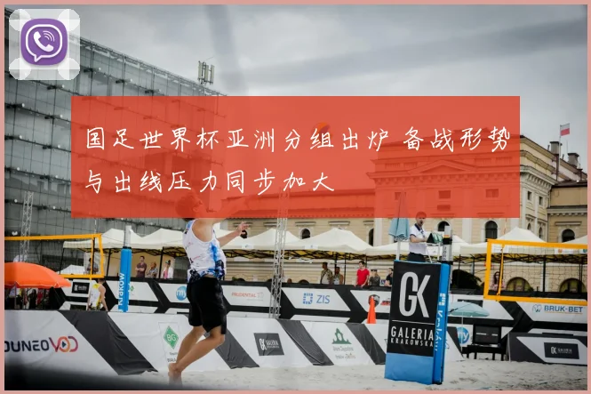 国足世界杯亚洲分组出炉 备战形势与出线压力同步加大