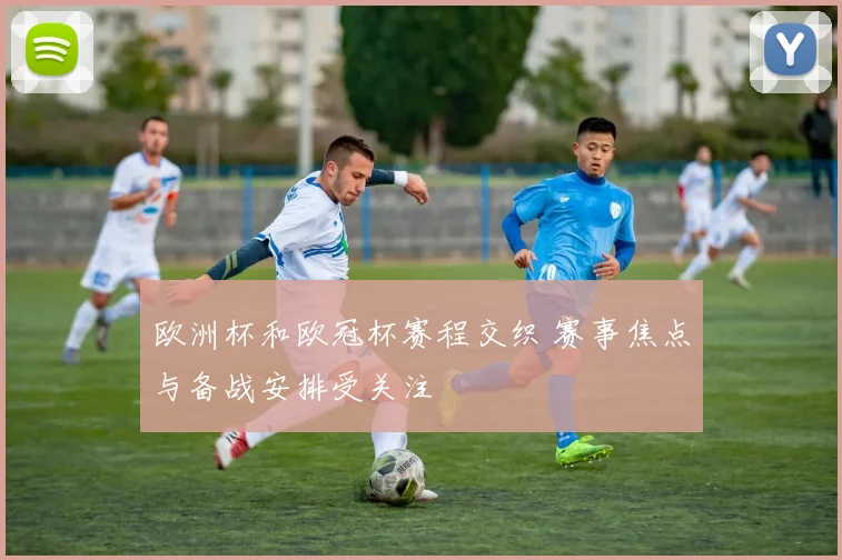 欧洲杯和欧冠杯赛程交织 赛事焦点与备战安排受关注