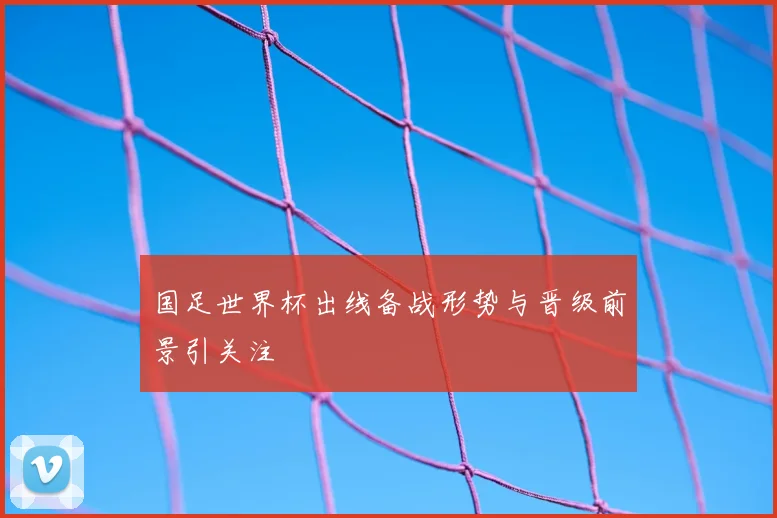 国足世界杯出线备战形势与晋级前景引关注