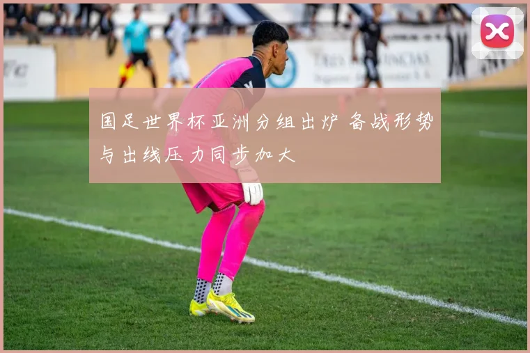 国足世界杯亚洲分组出炉 备战形势与出线压力同步加大
