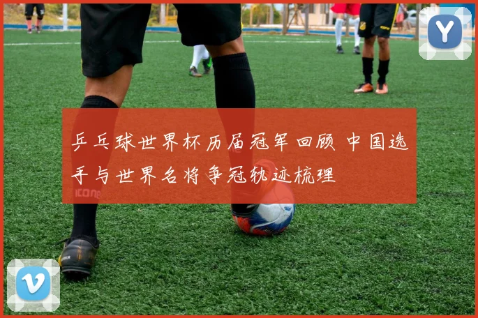 乒乓球世界杯历届冠军回顾 中国选手与世界名将争冠轨迹梳理